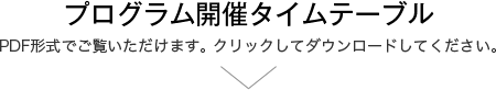 プログラム開催タイムテーブル PDF形式でご覧いただけます。 クリックしてダウンロードしてください。