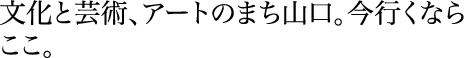 文化と芸術、アートのまち山口。今行くならここ。